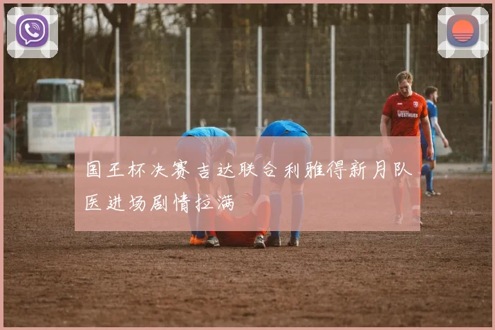 国王杯决赛吉达联合利雅得新月队医进场剧情拉满