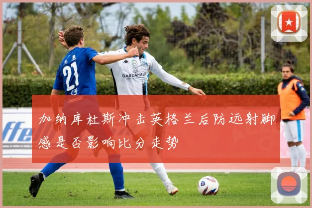 加纳库杜斯冲击英格兰后防远射脚感是否影响比分走势