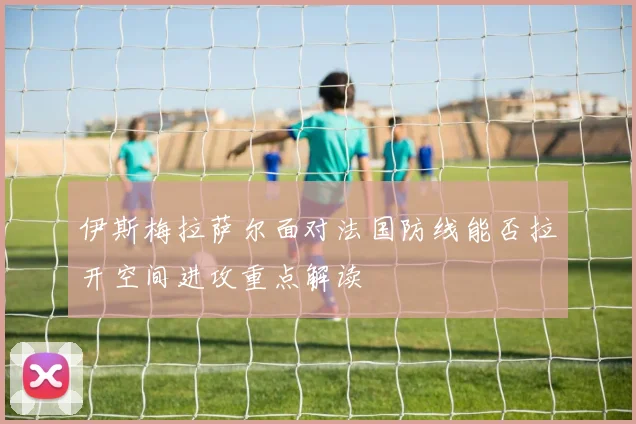 伊斯梅拉萨尔面对法国防线能否拉开空间进攻重点解读