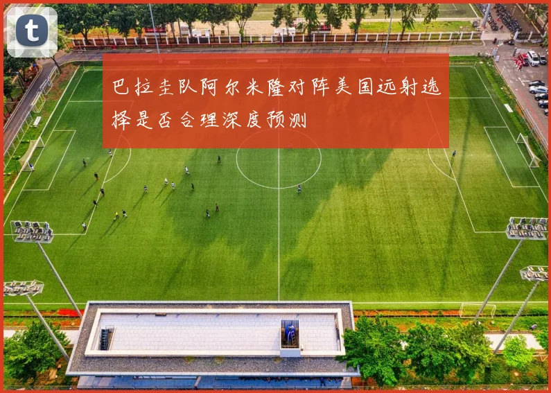 巴拉圭队阿尔米隆对阵美国远射选择是否合理深度预测