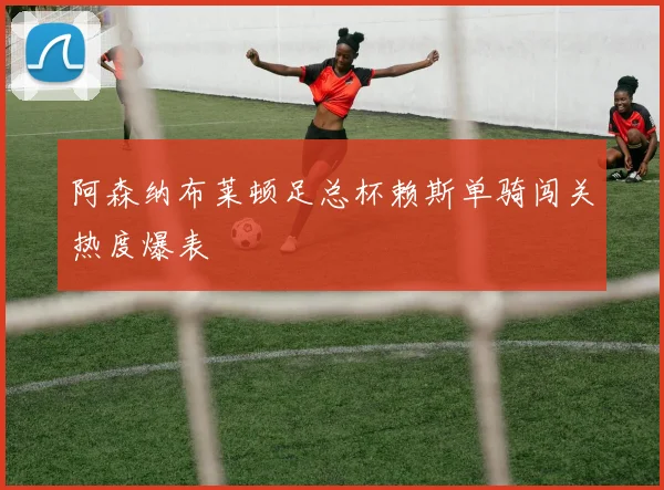 阿森纳布莱顿足总杯赖斯单骑闯关热度爆表