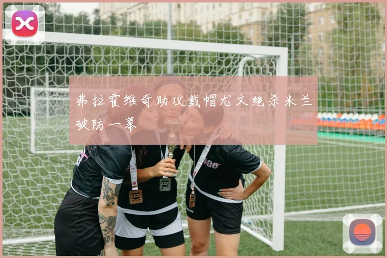 弗拉霍维奇助攻戴帽尤文绝杀米兰破防一幕