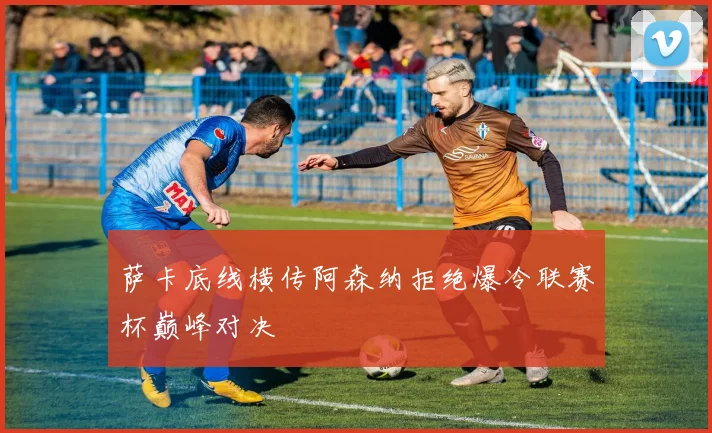 萨卡底线横传阿森纳拒绝爆冷联赛杯巅峰对决