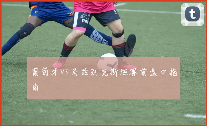 葡萄牙vs乌兹别克斯坦赛前盘口指南