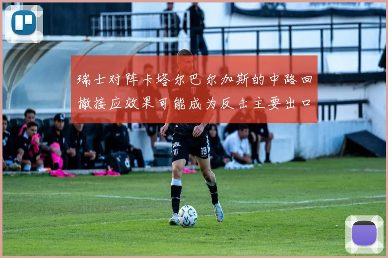 瑞士对阵卡塔尔巴尔加斯的中路回撤接应效果可能成为反击主要出口